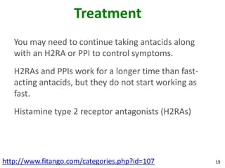 Treatment
   You may need to continue taking antacids along
   with an H2RA or PPI to control symptoms.
   H2RAs and PPIs work for a longer time than fast-
   acting antacids, but they do not start working as
   fast.
   Histamine type 2 receptor antagonists (H2RAs)




http://www.fitango.com/categories.php?id=107           19
 