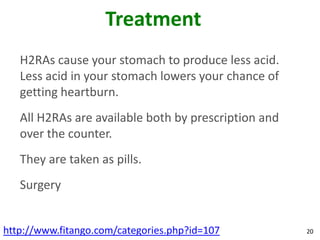 Treatment
   H2RAs cause your stomach to produce less acid.
   Less acid in your stomach lowers your chance of
   getting heartburn.
   All H2RAs are available both by prescription and
   over the counter.
   They are taken as pills.
   Surgery


http://www.fitango.com/categories.php?id=107          20
 