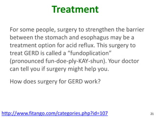 Treatment
   For some people, surgery to strengthen the barrier
   between the stomach and esophagus may be a
   treatment option for acid reflux. This surgery to
   treat GERD is called a “fundoplication”
   (pronounced fun-doe-ply-KAY-shun). Your doctor
   can tell you if surgery might help you.
   How does surgery for GERD work?



http://www.fitango.com/categories.php?id=107            21
 