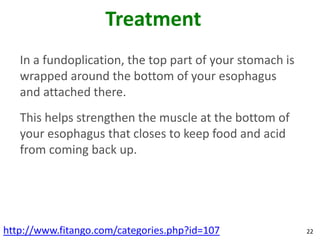 Treatment
   In a fundoplication, the top part of your stomach is
   wrapped around the bottom of your esophagus
   and attached there.
   This helps strengthen the muscle at the bottom of
   your esophagus that closes to keep food and acid
   from coming back up.




http://www.fitango.com/categories.php?id=107              22
 