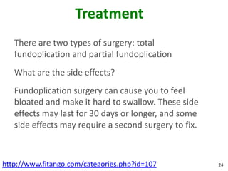 Treatment
   There are two types of surgery: total
   fundoplication and partial fundoplication
   What are the side effects?
   Fundoplication surgery can cause you to feel
   bloated and make it hard to swallow. These side
   effects may last for 30 days or longer, and some
   side effects may require a second surgery to fix.



http://www.fitango.com/categories.php?id=107           24
 