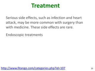Treatment
   Serious side effects, such as infection and heart
   attack, may be more common with surgery than
   with medicine. These side effects are rare.
   Endoscopic treatments




http://www.fitango.com/categories.php?id=107           25
 