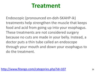 Treatment
   Endoscopic (pronounced en-doh-SKAHP-ik)
   treatments help strengthen the muscle that keeps
   food and acid from going up into your esophagus.
   These treatments are not considered surgery
   because no cuts are made in your belly. Instead, a
   doctor puts a thin tube called an endoscope
   through your mouth and down your esophagus to
   do the treatment.



http://www.fitango.com/categories.php?id=107            26
 