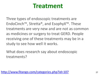 Treatment
   Three types of endoscopic treatments are
   EndoCinch™, Stretta®, and EsophyX™. These
   treatments are very new and are not as common
   as medicines or surgery to treat GERD. People
   receiving one of these treatments may be in a
   study to see how well it works.
   What does research say about endoscopic
   treatments?


http://www.fitango.com/categories.php?id=107       27
 