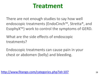 Treatment
   There are not enough studies to say how well
   endoscopic treatments (EndoCinch™, Stretta®, and
   EsophyX™) work to control the symptoms of GERD.
   What are the side effects of endoscopic
   treatments?
   Endoscopic treatments can cause pain in your
   chest or abdomen (belly) and bleeding.



http://www.fitango.com/categories.php?id=107          28
 