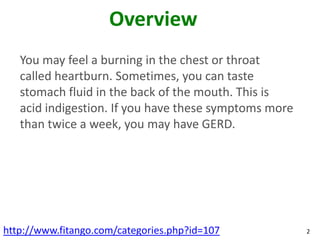 Overview
   You may feel a burning in the chest or throat
   called heartburn. Sometimes, you can taste
   stomach fluid in the back of the mouth. This is
   acid indigestion. If you have these symptoms more
   than twice a week, you may have GERD.




http://www.fitango.com/categories.php?id=107           2
 