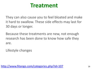 Treatment
   They can also cause you to feel bloated and make
   it hard to swallow. These side effects may last for
   30 days or longer.
   Because these treatments are new, not enough
   research has been done to know how safe they
   are.
   Lifestyle changes



http://www.fitango.com/categories.php?id=107             29
 