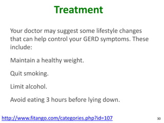 Treatment
   Your doctor may suggest some lifestyle changes
   that can help control your GERD symptoms. These
   include:
   Maintain a healthy weight.
   Quit smoking.
   Limit alcohol.
   Avoid eating 3 hours before lying down.

http://www.fitango.com/categories.php?id=107         30
 