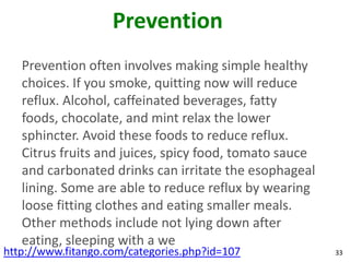 Prevention
   Prevention often involves making simple healthy
   choices. If you smoke, quitting now will reduce
   reflux. Alcohol, caffeinated beverages, fatty
   foods, chocolate, and mint relax the lower
   sphincter. Avoid these foods to reduce reflux.
   Citrus fruits and juices, spicy food, tomato sauce
   and carbonated drinks can irritate the esophageal
   lining. Some are able to reduce reflux by wearing
   loose fitting clothes and eating smaller meals.
   Other methods include not lying down after
   eating, sleeping with a we
http://www.fitango.com/categories.php?id=107            33
 