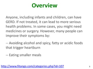 Overview
   Anyone, including infants and children, can have
   GERD. If not treated, it can lead to more serious
   health problems. In some cases, you might need
   medicines or surgery. However, many people can
   improve their symptoms by:
   -- Avoiding alcohol and spicy, fatty or acidic foods
   that trigger heartburn
   -- Eating smaller meals

http://www.fitango.com/categories.php?id=107              3
 