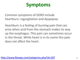 Symptoms
   Common symptoms of GERD include
   heartburn, regurgitation and dyspepsia.
   Heartburn is a feeling of burning pain that can
   arise when acid from the stomach makes its way
   up the esophagus. This pain can sometimes occur
   in the throat. While heart is in its name this pain
   does not affect the heart.



http://www.fitango.com/categories.php?id=107             5
 