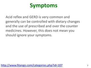 Symptoms
   Acid reflex and GERD is very common and
   generally can be controlled with dietary changes
   and the use of prescribed and over the counter
   medicines. However, this does not mean you
   should ignore your symptoms.




http://www.fitango.com/categories.php?id=107          7
 