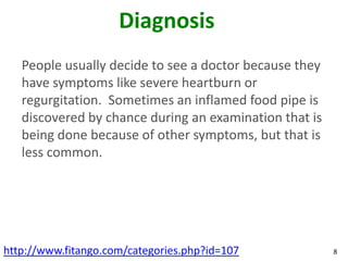 Diagnosis
   People usually decide to see a doctor because they
   have symptoms like severe heartburn or
   regurgitation. Sometimes an inflamed food pipe is
   discovered by chance during an examination that is
   being done because of other symptoms, but that is
   less common.




http://www.fitango.com/categories.php?id=107            8
 
