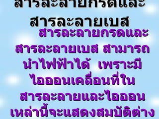 สารละลายกรดและสารละลายเบส สารละลายกรดและสารละลายเบส สามารถนำไฟฟ้าได้  เพราะมีไอออนเคลื่อนที่ในสารละลายและไอออนเหล่านี้จะแสดงสมบัติต่าง ๆ   