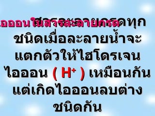 สารละลายกรดทุกชนิดเมื่อละลายน้ำจะแตกตัวให้ไฮโดรเจนไอออน  ( H +  )  เหมือนกันแต่เกิดไอออนลบต่างชนิดกัน ไอออนในสารละลายกรด 