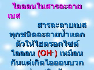 ไอออนในสารละลายเบส  สารละลายเบสทุกชนิดละลายน้ำแตกตัวให้ไฮดรอกไซด์ไอออน  (OH -  )  เหมือนกันแต่เกิดไอออนบวกต่างชนิดกัน 