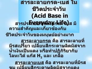 สารละลายกรด - เบส ในชีวิตประจำวัน   ( Acid Base in Everyday Life ) สารประกอบจำพวกกรด เบส มีความสำคัญและเกี่ยวข้องกับ ชีวิตประจำวันของมนุษย์อย่างมาก สารละลายกรด  คือ สารละลายที่มีรสเปรี้ยว เปลี่ยนสีกระดาษลิตมัสจากน้ำเงินเป็นแดง หรือทำปฏิกิริยากับโลหะได้ แก๊ส  H 2   และ เกลือ สารละลายเบส  คือ สารละลายที่มีรสขม เปลี่ยนสีกระดาษลิตมัสจากแดงเป็นน้ำเงิน หรือมีลักษณะลื่นๆ สารละลายกรด เบส ในชีวิตประจำวัน 