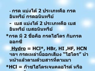-  กรด แบ่งได้  2  ประเภทคือ กรดอินทรีย์ กรดอนินทรีย์   -  เบส แบ่งได้  2  ประเภทคือ เบสอินทรีย์ เบสอนินทรีย์ * กรด มี  2  ชื่อคือ กรดไฮโดร กับกรดออกซี่ Hydro  = HCl*, HBr, HI ,HF, HCN  ฯลฯ กรดเหล่านี้ออกเสียง  “ ไฮโดร ”  นำหน้าแล้วตามด้วยสารที่ตามมา   *HCl =  ก๊าซไฮโดรเจนคลอไรด์ หรือ กรดเกลือ   Oxy   =  HNO 3  , H 2 SO 4   ,HClO 3   ,H 2 CO 3  *  ฯลฯ กรดเหล่านี้ออกเสียง “ อิก ”  ลงท้ายเสมอ  *  H 2 CO 3   ไม่เสถียรจะแตกตัวให้  H 2 O , CO 2   