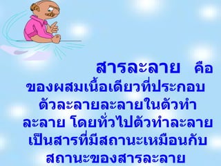 สารละลาย   คือ  ของผสมเนื้อเดียวที่ประกอบ  ตัวละลายละลายในตัวทำละลาย โดยทั่วไปตัวทำละลายเป็นสารที่มีสถานะเหมือนกับสถานะของสารละลาย  สารละลายอาจอยู่ในสถานะแก๊ส  ของเหลว  หรือของแข็งก็ได้ 
