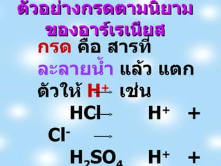 ตัวอย่างกรดตามนิยามของอาร์เรเนียส กรด  คือ สารที่ ละลายน้ำ  แล้ว แตกตัวให้  H +  เช่น HCl H +   +  Cl - H 2 SO 4 H +   +  HSO 4 - HCO 3 - H +  +   CO 3 2- 
