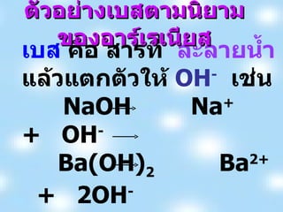 เบส  คือ สารที่  ละลายน้ำ  แล้วแตกตัวให้  OH -   เช่น NaOH   Na +   +  OH - Ba(OH) 2   Ba 2+  +  2OH - Ca(OH) 2   Ca 2+  +  2OH - ตัวอย่างเบสตามนิยามของอาร์เรเนียส 