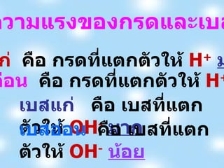 กรดแก่   คือ กรดที่แตกตัวให้  H +   มาก   กรดอ่อน   คือ กรดที่แตกตัวให้  H +   น้อย เบสแก่  คือ เบสที่แตกตัวให้  OH -   มาก   เบสอ่อน   คือ เบสที่แตกตัวให้  OH -   น้อย ความแรงของกรดและเบส 