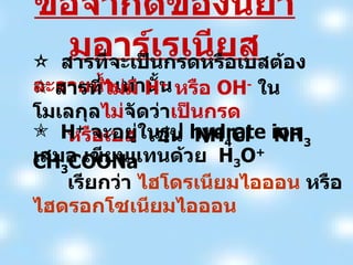 ข้อจำกัดของนิยามอาร์เรเนียส สารที่จะเป็นกรดหรือเบสต้อง ละลายน้ำ เท่านั้น สารที่ ไม่มี  H +   หรือ  OH -   ในโมเลกุล ไม่ จัดว่า เป็นกรด  หรือเบส   เช่น  NH 4 Cl  NH 3  CH 3 COONa H +   จะอยู่ในรูป  hydrate ion  เสมอ เขียนแทนด้วย  H 3 O +  เรียกว่า  ไฮโดรเนียมไอออน   หรือ  ไฮดรอกโซเนียมไอออน 
