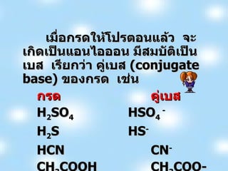 เมื่อกรดให้โปรตอนแล้ว  จะเกิดเป็นแอนไอออน มีสมบัติเป็นเบส  เรียกว่า คู่เบส  ( conjugate base )  ของกรด  เช่น กรด คู่เบส H 2 SO 4 HSO 4  - H 2 S HS - HCN CN - CH 3 COOH CH 3 COO- 