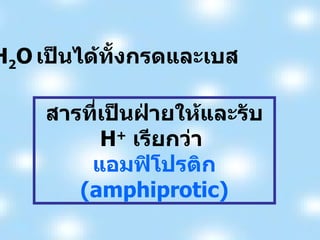 H 2 O   เป็นได้ทั้งกรดและเบส  สารที่เป็นฝ่ายให้และรับ  H +   เรียกว่า  แอมฟิโปรติก  (amphiprotic) 