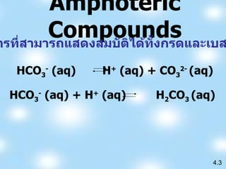 Amphoteric Compo u nds คือสารที่สามารถแสดงสมบัติได้ทั้งกรดและเบส เช่น 4.3 HCO 3 -  (aq)  H +  (aq) + CO 3 2-  (aq) HCO 3 -  (aq) + H +  (aq)  H 2 CO 3   (aq) 