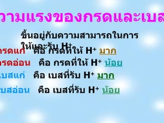 ขึ้นอยู่กับความสามารถในการให้และรับ  H + ความแรงของกรดและเบส กรดแก่  คือ กรดที่ให้  H +   มาก กรดอ่อน   คือ กรดที่ให้  H +   น้อย เบสแก่   คือ เบสที่รับ  H +   มาก เบสอ่อน   คือ เบสที่รับ  H +   น้อย 