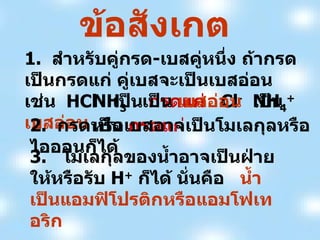 ข้อสังเกต 1.  สำหรับคู่กรด - เบสคู่หนึ่ง ถ้ากรดเป็นกรดแก่ คู่เบสจะเป็นเบสอ่อน เช่น  HCl  เป็น  กรดแก่   Cl -   เป็น  เบสอ่อน NH 3   เป็น  เบสอ่อน NH 4 +   เป็น  กรดแก่ 2.  กรดหรือเบสอาจเป็นโมเลกุลหรือไอออนก็ได้ 3.  โมเลกุลของน้ำอาจเป็นฝ่ายให้หรือรับ  H +   ก็ได้ นั่นคือ  น้ำเป็นแอมฟิโปรติกหรือแอมโฟเทอริก 