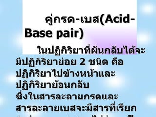   คู่กรด - เบส (Acid-Base pair) ในปฏิกิริยาที่ผันกลับได้จะมีปฏิกิริยาย่อย  2  ชนิด คือ ปฏิกิริยาไปข้างหน้าและปฏิกิริยาย้อนกลับ ซึ่งในสารละลายกรดและสารละลายเบสจะมีสารที่เรียกว่าคู่กรด - เบสเสมอไม่ว่าจะเป็นปฏิกิริยาใด  โดยพิจารณาจากทฤษฎีกรด - เบสของเบรินสเตด - ลาวรี 