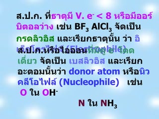 ส . ป . ก .  ที่ ธาตุมี  V. e -  < 8  หรือมีออร์บิตอลว่าง  เช่น  BF 3  AlCl 3   จัดเป็น  กรดลิวอิส  และเรียกธาตุนั้น ว่า  อิเล็กโตรไฟล์  (Electrophile) ส . ป . ก . หรือไอออน ที่มีคู่  e -   โดดเดี่ยว  จัดเป็น  เบสลิวอิส  และเรียกอะตอมนั้นว่า  donor atom  หรือ นิวคลีโอไฟล์  (Nucleophile)  เช่น  O   ใน  O H -   N   ใน  N H 3 