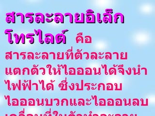 สารละลายอิเล็กโทรไลต์   คือสารละลายที่ตัวละลายแตกตัวให้ไอออนได้จึงนำไฟฟ้าได้ ซึ่งประกอบไอออนบวกและไอออนลบเคลื่อนที่ในตัวทำละลาย เช่น สารที่มีสมบัติเป็นกรด เบสทุกชนิด  