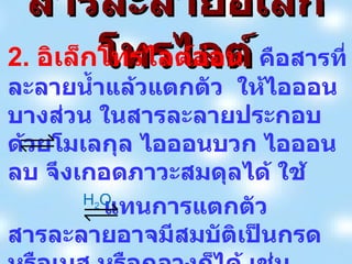 สารละลายอิเล็กโทรไลต์ 2.  อิเล็กโทรไลต์อ่อน  คือสารที่ละลายน้ำแล้วแตกตัว  ให้ไอออนบางส่วน   ในสารละลายประกอบด้วยโมเลกุล ไอออนบวก ไอออนลบ จึงเกอดภาวะสมดุลได้ ใช้ แทนการแตกตัว สารละลายอาจมีสมบัติเป็นกรด หรือเบส หรือกลางก็ได้ เช่น HF(aq)  H + (aq) + F - (aq) H 2 O 