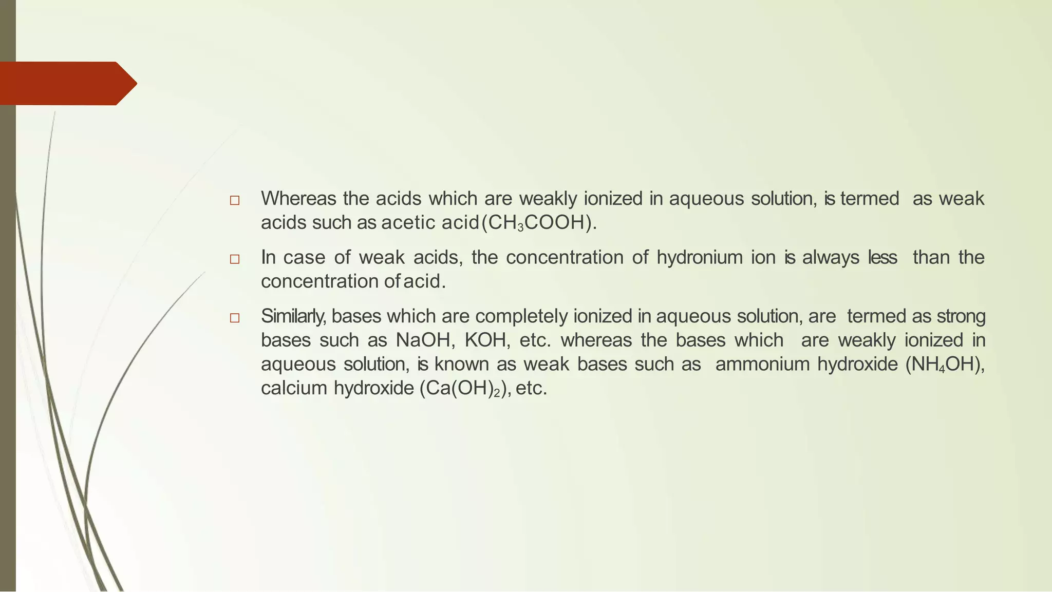 □ Whereas the acids which are weakly ionized in aqueous solution, is termed as weak
acids such as acetic acid(CH3COOH).
□ In case of weak acids, the concentration of hydronium ion is always less than the
concentration ofacid.
□ Similarly, bases which are completely ionized in aqueous solution, are termed as strong
bases such as NaOH, KOH, etc. whereas the bases which are weakly ionized in
aqueous solution, is known as weak bases such as ammonium hydroxide (NH4OH),
calcium hydroxide (Ca(OH)2), etc.
 