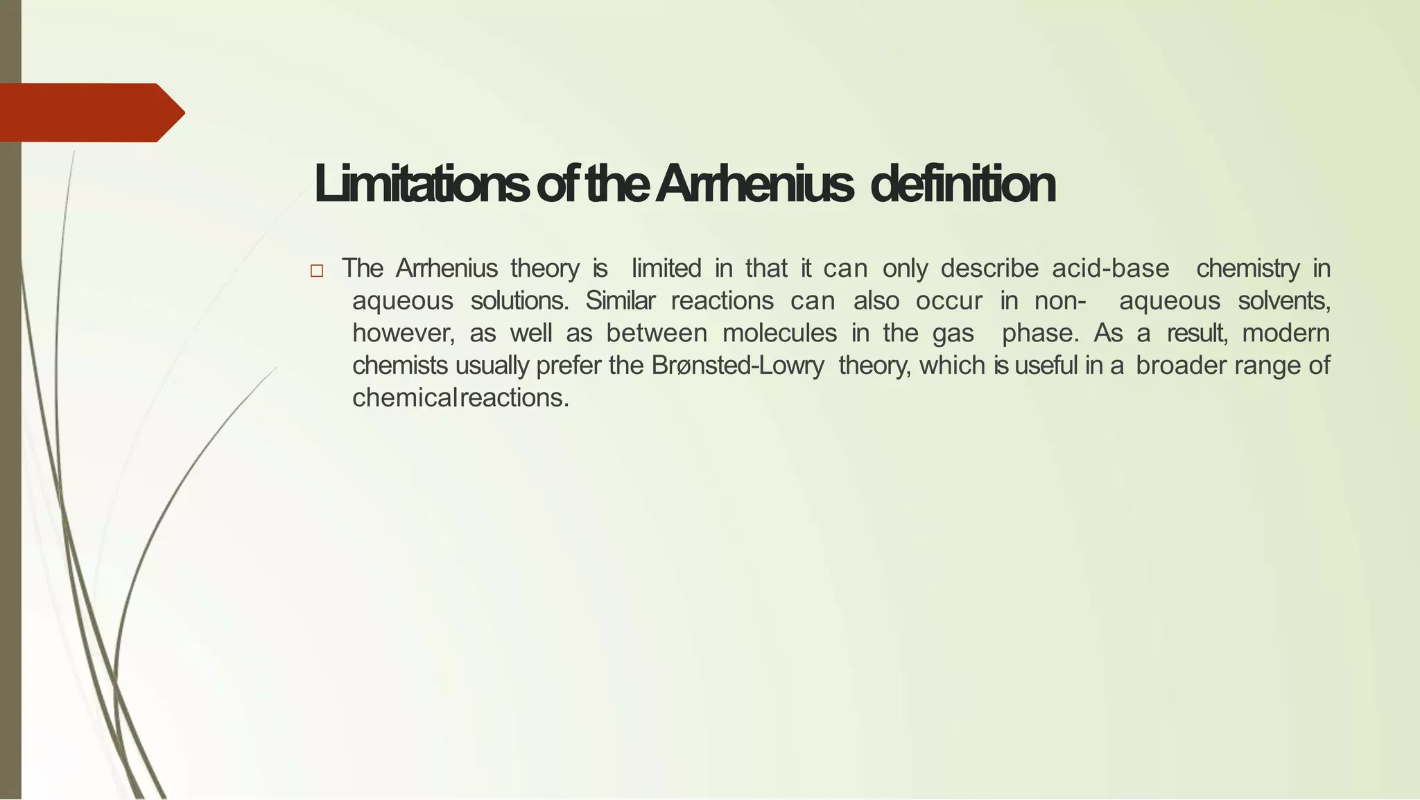 LimitationsoftheArrhenius definition
□ The Arrhenius theory is limited in that it can only describe acid-base chemistry in
aqueous solutions. Similar reactions can also occur in non- aqueous solvents,
however, as well as between molecules in the gas phase. As a result, modern
chemists usually prefer the Brønsted-Lowry theory, which is useful in a broader range of
chemicalreactions.
 