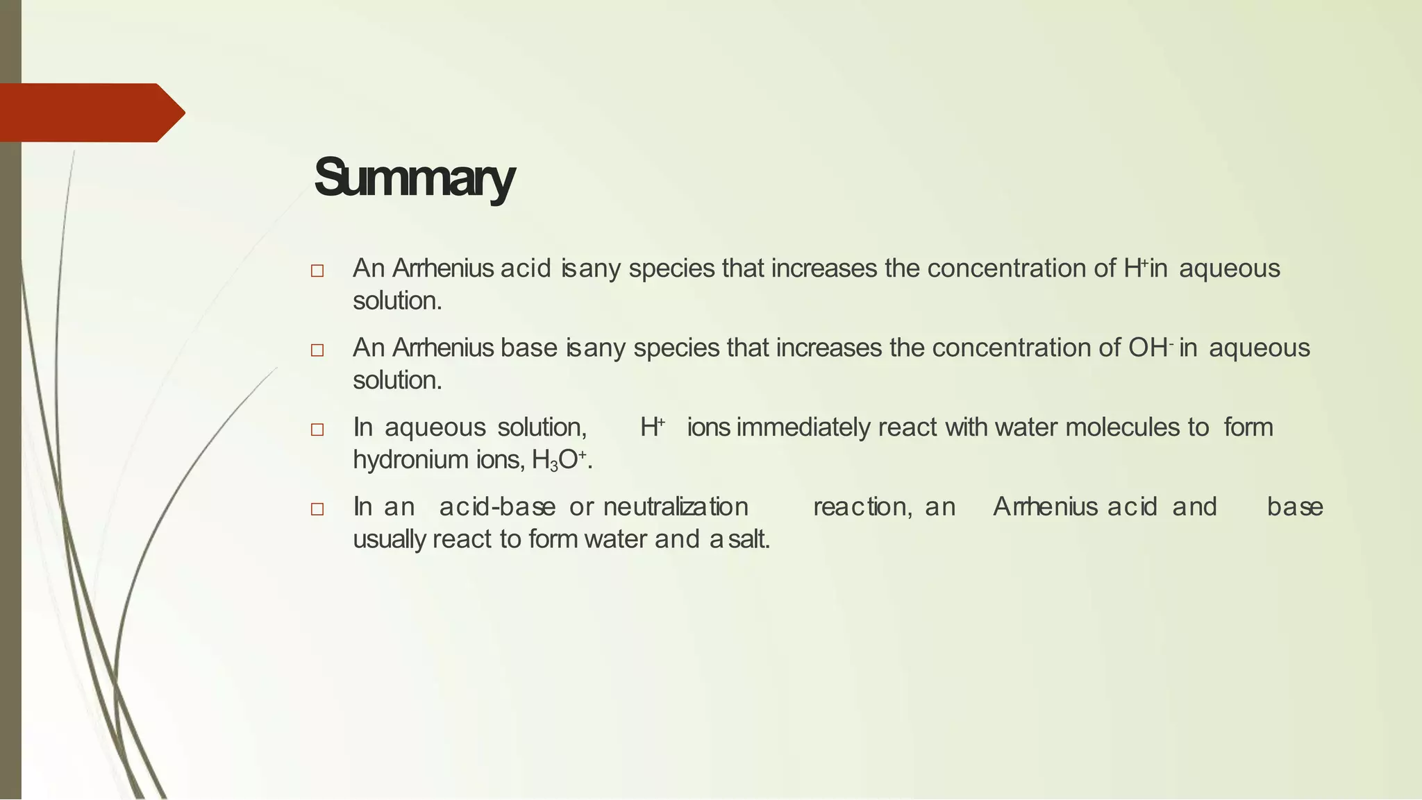 S
ummary
□ An Arrhenius acid isany species that increases the concentration of H+
in aqueous
solution.
□ An Arrhenius base isany species that increases the concentration of OH-
in aqueous
solution.
□ In aqueous solution, H+
ions immediately react with water molecules to form
hydronium ions, H3O+
.
□ In an acid-base or neutralization reaction, an Arrhenius acid and base
usually react to form water and asalt.
 