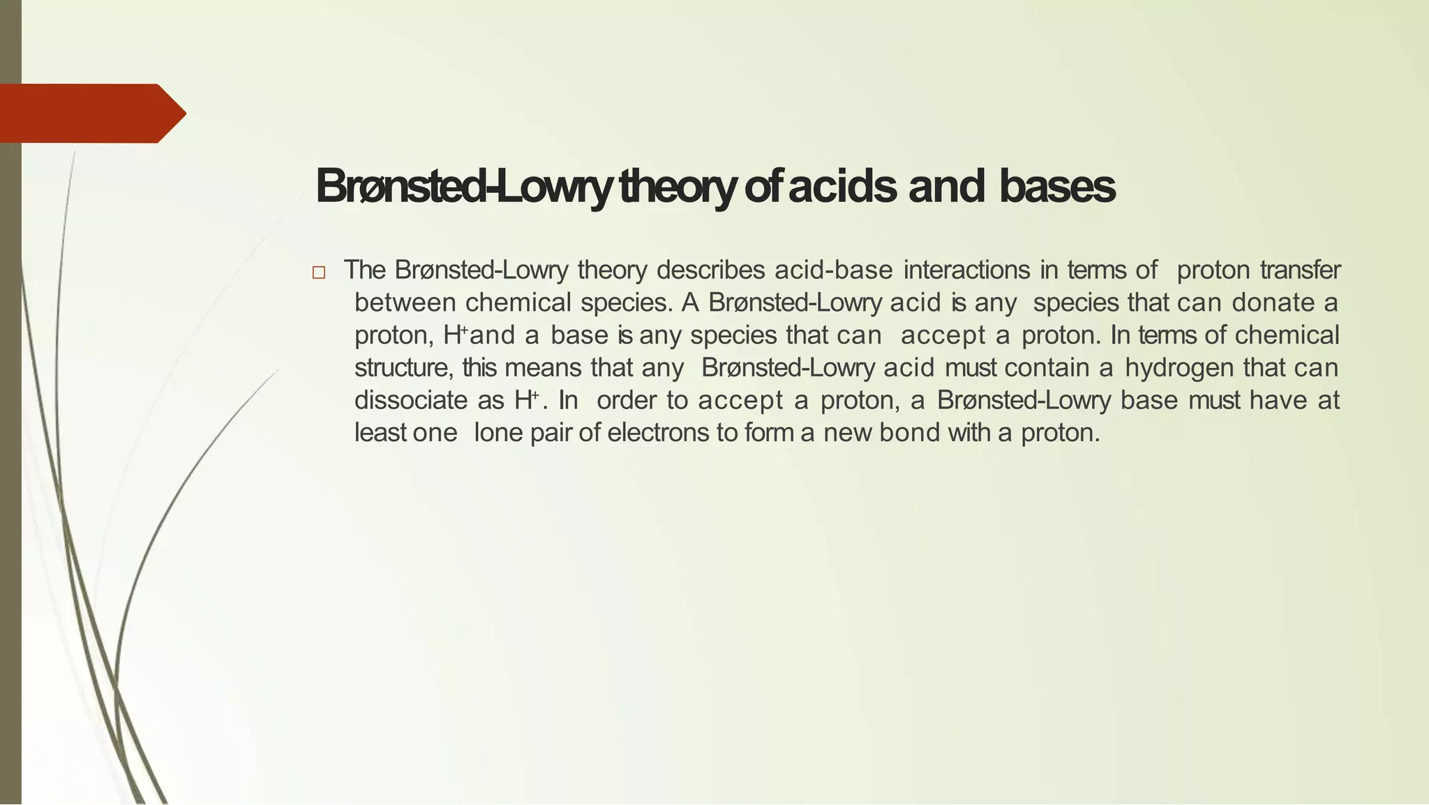 Brønsted-Lowrytheoryofacids and bases
□ The Brønsted-Lowry theory describes acid-base interactions in terms of proton transfer
between chemical species. A Brønsted-Lowry acid is any species that can donate a
proton, H+
and a base is any species that can accept a proton. In terms of chemical
structure, this means that any Brønsted-Lowry acid must contain a hydrogen that can
dissociate as H+
. In order to accept a proton, a Brønsted-Lowry base must have at
least one lone pair of electrons to form a new bond with a proton.
 