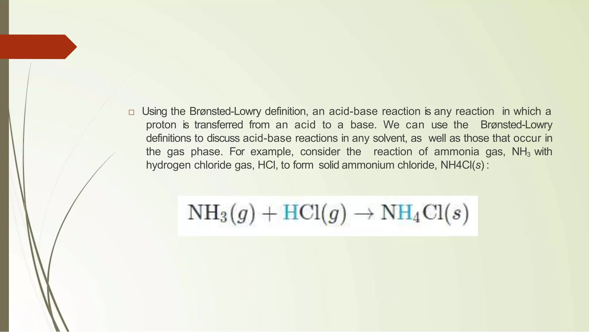 □ Using the Brønsted-Lowry definition, an acid-base reaction is any reaction in which a
proton is transferred from an acid to a base. We can use the Brønsted-Lowry
definitions to discuss acid-base reactions in any solvent, as well as those that occur in
the gas phase. For example, consider the reaction of ammonia gas, NH3 with
hydrogen chloride gas, HCl, to form solid ammonium chloride, NH4Cl(s) :
 