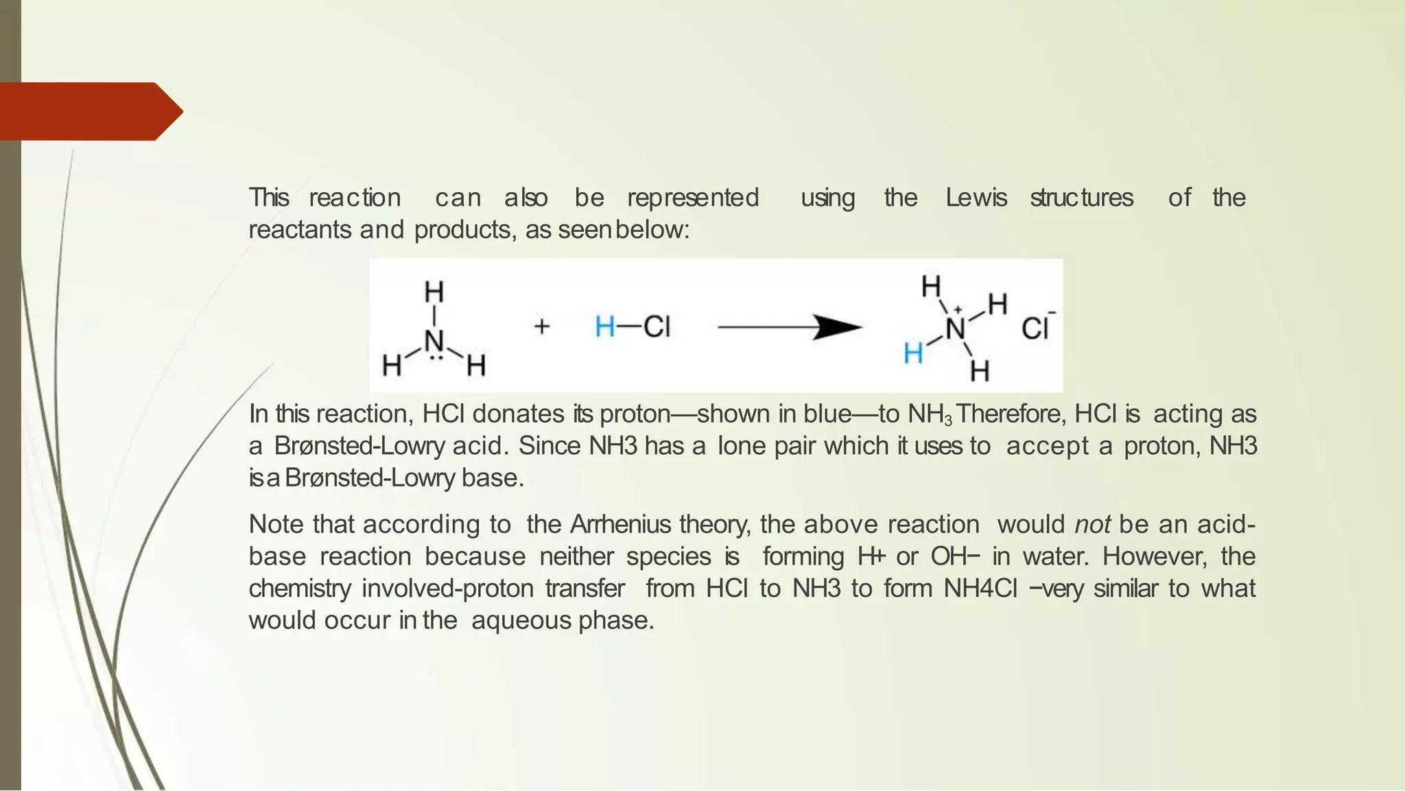 This reaction can also be represented using the Lewis structures of the
reactants and products, as seenbelow:
In this reaction, HCl donates its proton—shown in blue—to NH3 Therefore, HCl is acting as
a Brønsted-Lowry acid. Since NH3 has a lone pair which it uses to accept a proton, NH3
isaBrønsted-Lowry base.
Note that according to the Arrhenius theory, the above reaction would not be an acid-
base reaction because neither species is forming H+ or OH− in water. However, the
chemistry involved-proton transfer from HCl to NH3 to form NH4Cl −very similar to what
would occur in the aqueous phase.
 