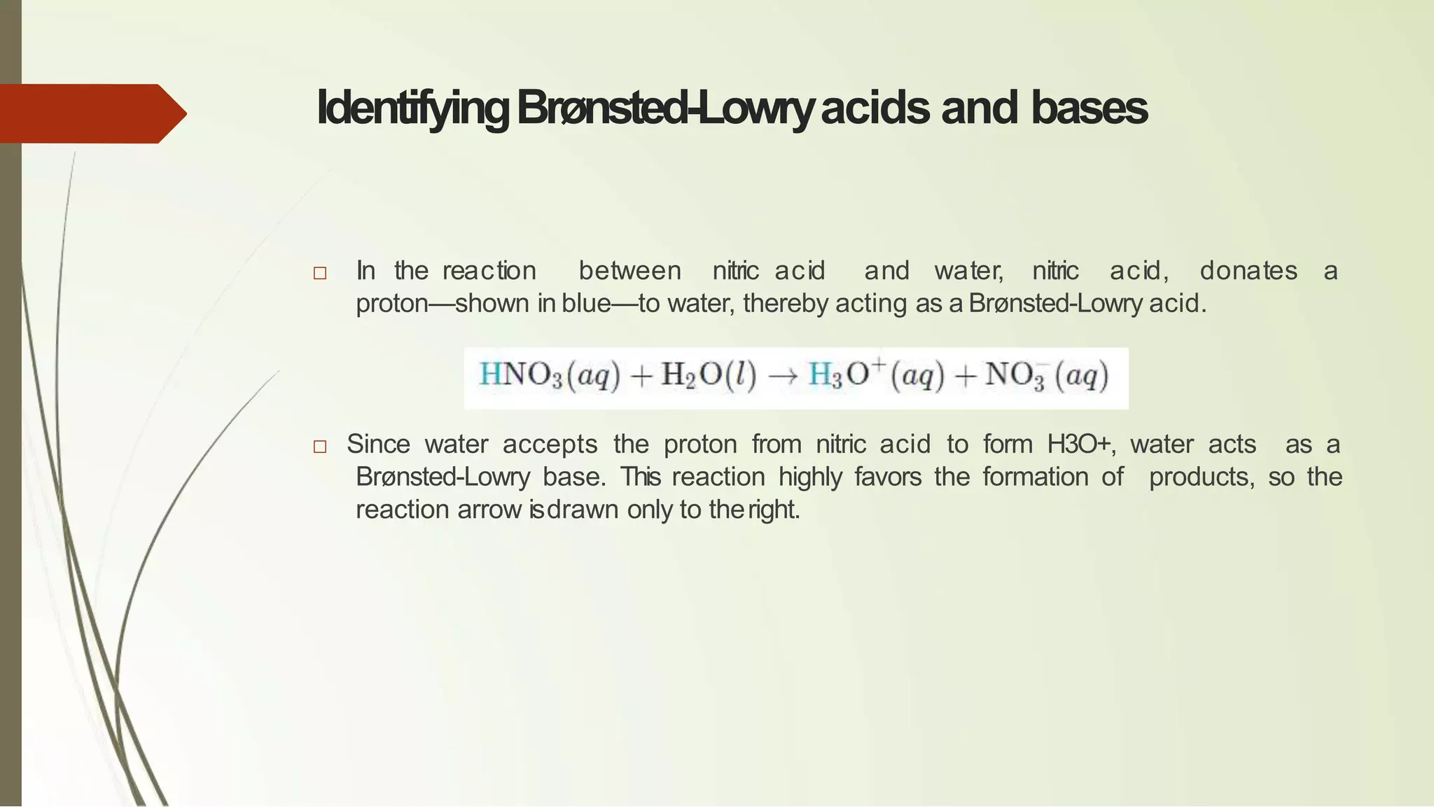 IdentifyingBrønsted-Lowryacids and bases
□ In the reaction between nitric acid and water, nitric acid, donates a
proton—shown in blue—to water, thereby acting as a Brønsted-Lowry acid.
□ Since water accepts the proton from nitric acid to form H3O+, water acts as a
Brønsted-Lowry base. This reaction highly favors the formation of products, so the
reaction arrow isdrawn only to theright.
 