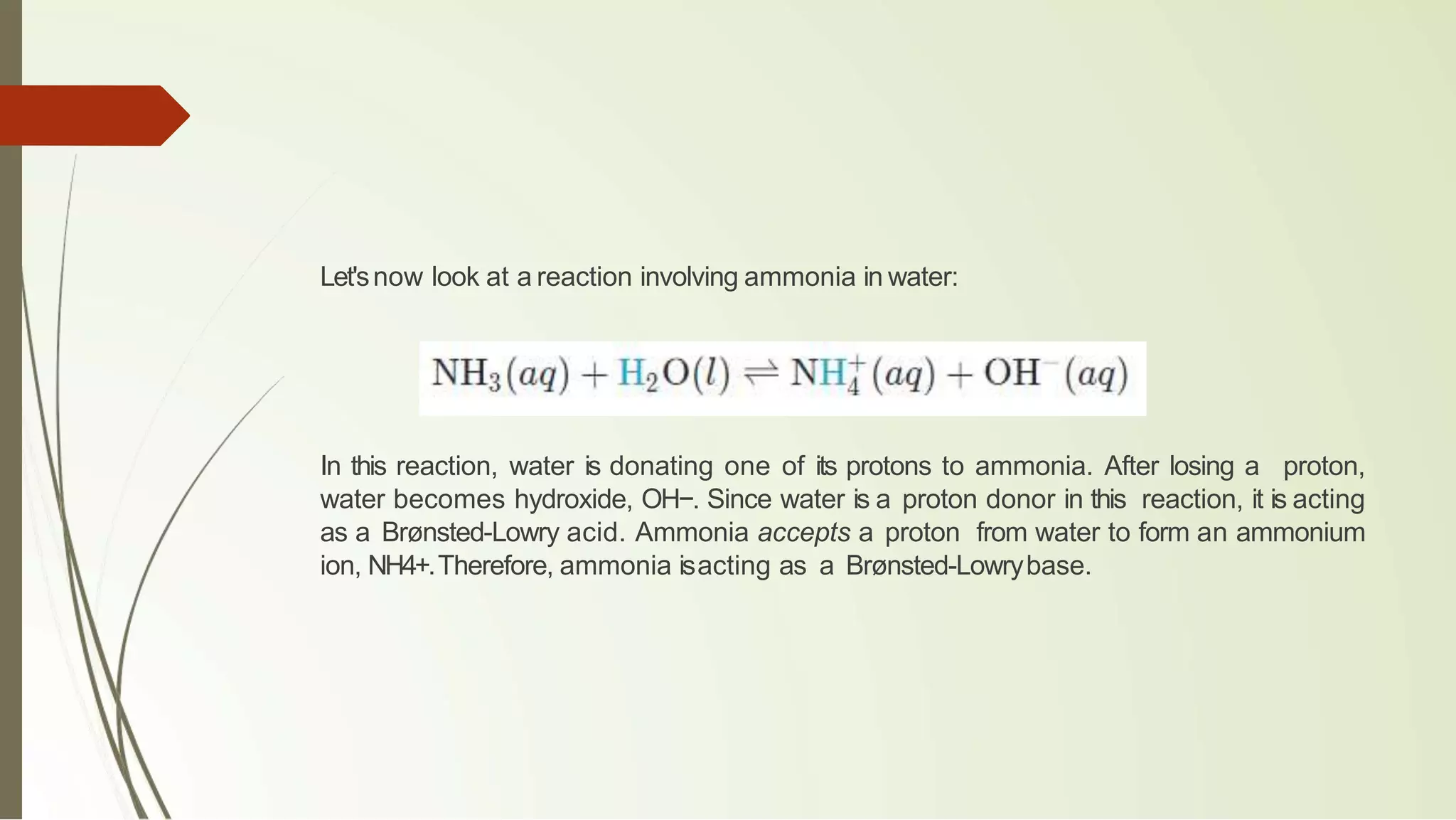 Let'snow look at a reaction involving ammonia in water:
In this reaction, water is donating one of its protons to ammonia. After losing a proton,
water becomes hydroxide, OH−. Since water is a proton donor in this reaction, it is acting
as a Brønsted-Lowry acid. Ammonia accepts a proton from water to form an ammonium
ion, NH4+.Therefore, ammonia isacting as a Brønsted-Lowrybase.
 