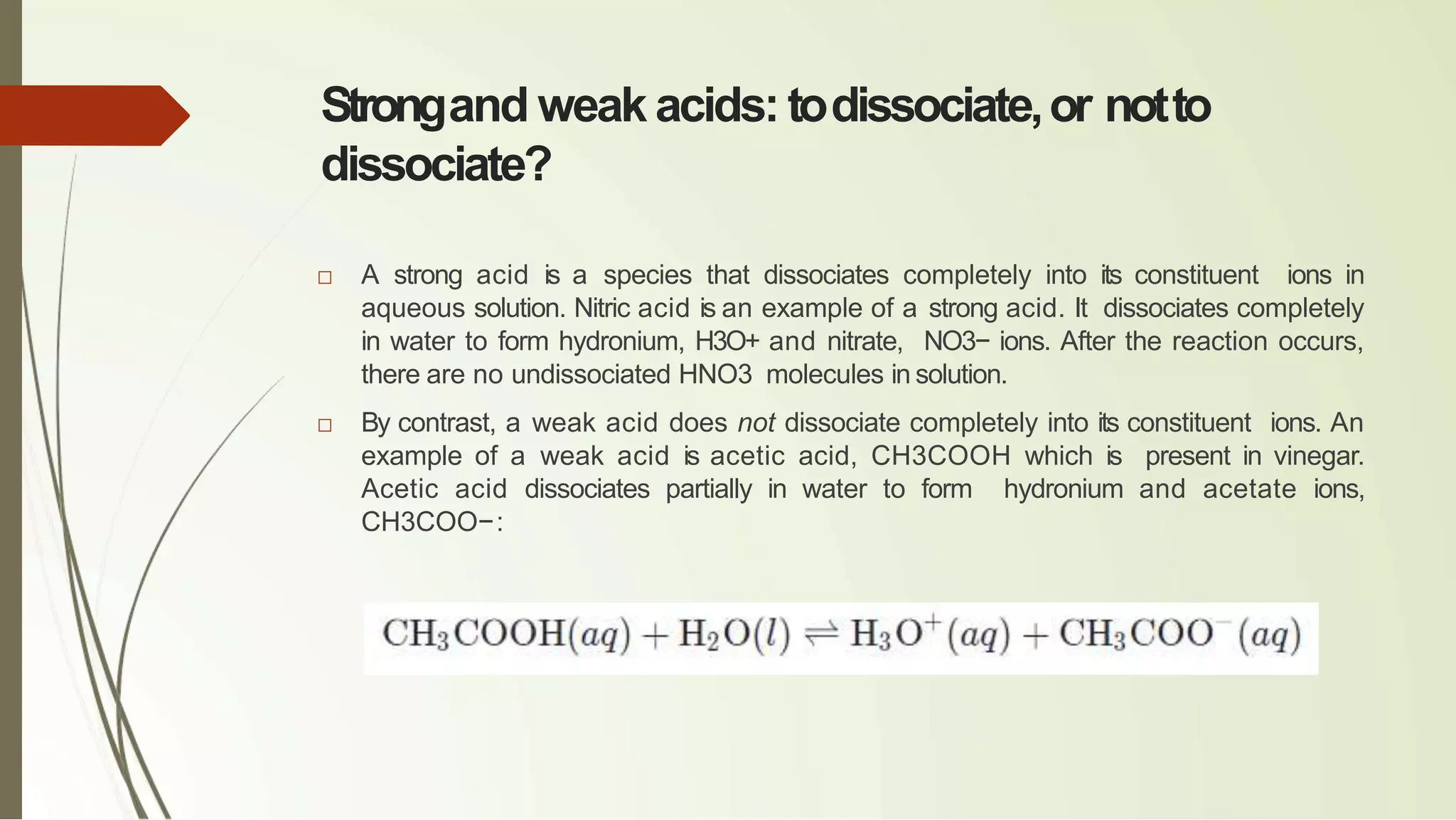 Strongand weak acids: todissociate,or notto
dissociate?
□ A strong acid is a species that dissociates completely into its constituent ions in
aqueous solution. Nitric acid is an example of a strong acid. It dissociates completely
in water to form hydronium, H3O+ and nitrate, NO3− ions. After the reaction occurs,
there are no undissociated HNO3 molecules in solution.
□ By contrast, a weak acid does not dissociate completely into its constituent ions. An
example of a weak acid is acetic acid, CH3COOH which is present in vinegar.
Acetic acid dissociates partially in water to form hydronium and acetate ions,
CH3COO−:
 