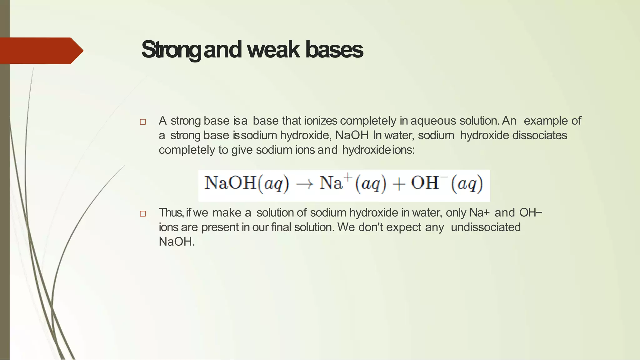 Strongand weak bases
□ A strong base isa base that ionizes completely in aqueous solution.An example of
a strong base issodium hydroxide, NaOH In water, sodium hydroxide dissociates
completely to give sodium ions and hydroxideions:
□ Thus,if we make a solution of sodium hydroxide in water, only Na+ and OH−
ions are present in our final solution. We don't expect any undissociated
NaOH.
 