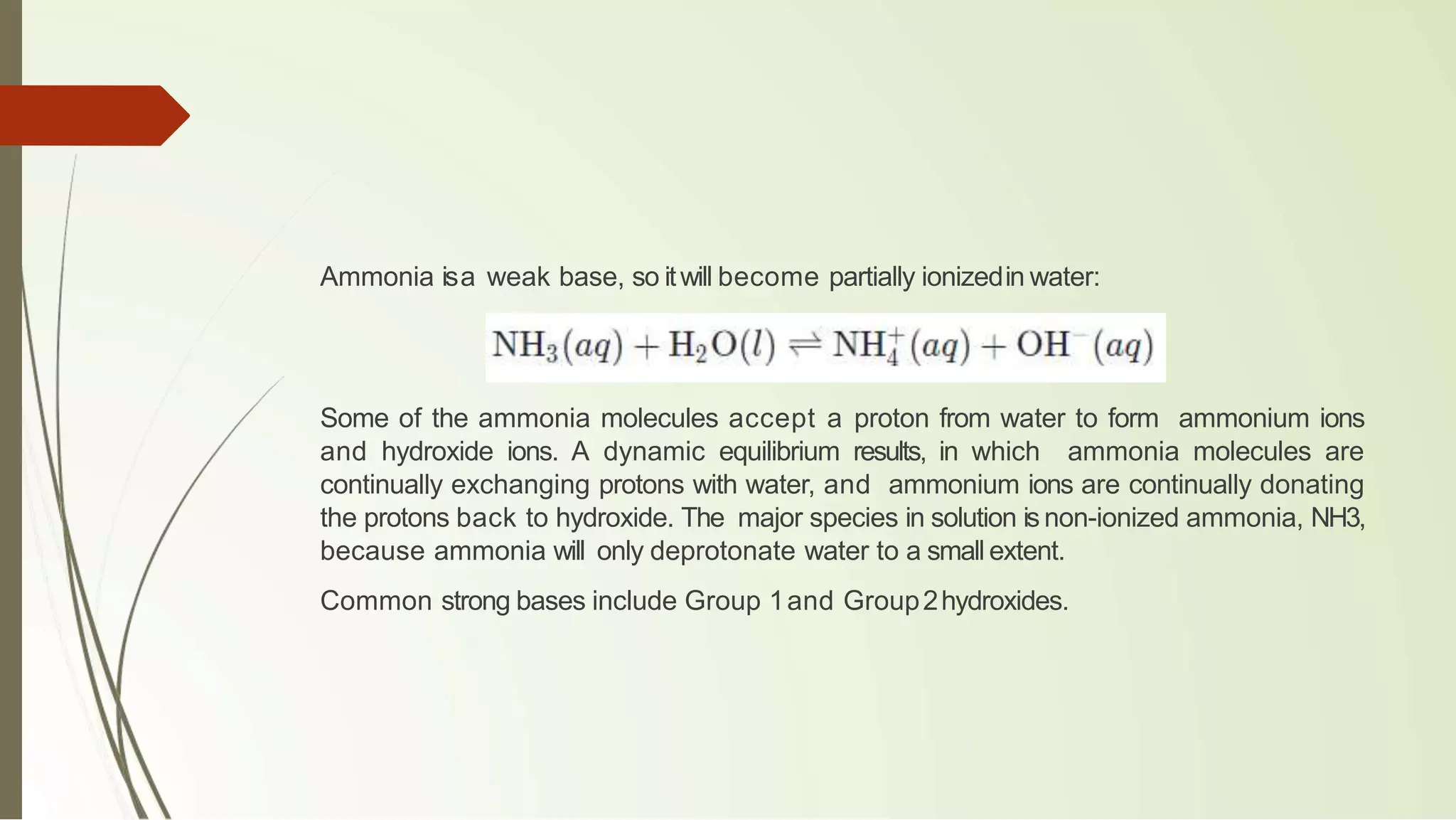 Ammonia isa weak base, so itwill become partially ionizedin water:
Some of the ammonia molecules accept a proton from water to form ammonium ions
and hydroxide ions. A dynamic equilibrium results, in which ammonia molecules are
continually exchanging protons with water, and ammonium ions are continually donating
the protons back to hydroxide. The major species in solution is non-ionized ammonia, NH3,
because ammonia will only deprotonate water to a small extent.
Common strong bases include Group 1and Group2hydroxides.
 