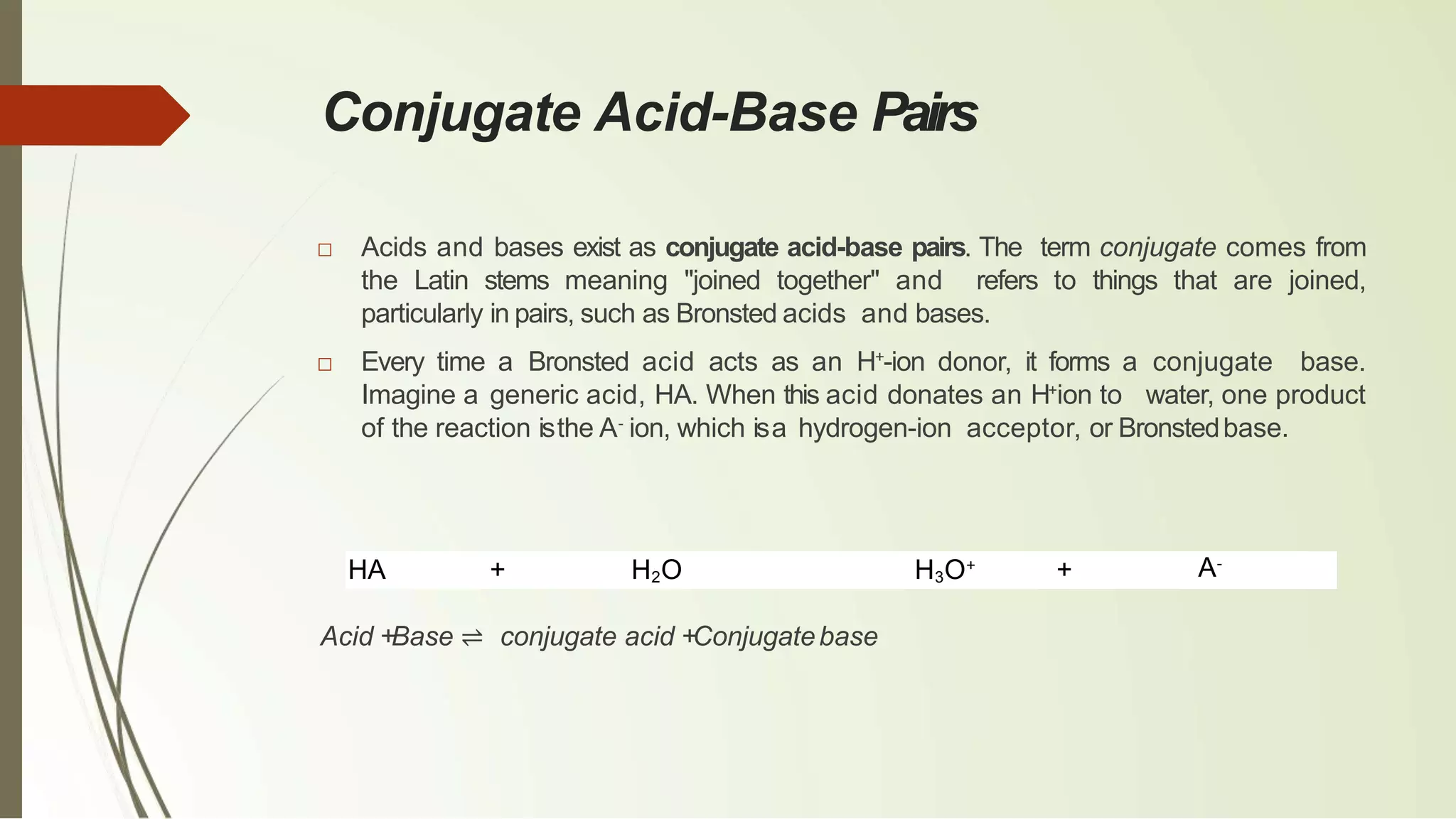 Conjugate Acid-Base Pairs
□ Acids and bases exist as conjugate acid-base pairs. The term conjugate comes from
the Latin stems meaning "joined together" and refers to things that are joined,
particularly in pairs, such as Bronsted acids and bases.
□ Every time a Bronsted acid acts as an H+
-ion donor, it forms a conjugate base.
Imagine a generic acid, HA. When this acid donates an H+
ion to water, one product
of the reaction isthe A-
ion, which isa hydrogen-ion acceptor, or Bronstedbase.
HA + H2O H3O+
+
Acid +Base ⇌ conjugate acid +Conjugatebase
A-
 