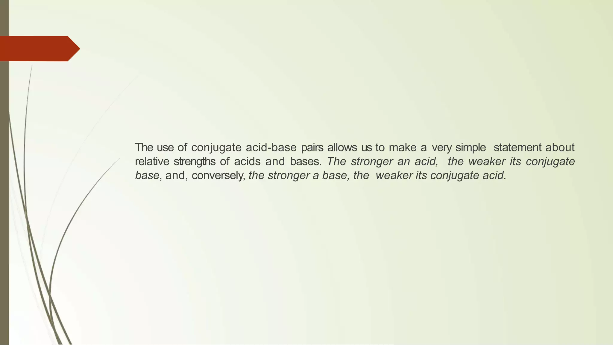 The use of conjugate acid-base pairs allows us to make a very simple statement about
relative strengths of acids and bases. The stronger an acid, the weaker its conjugate
base, and, conversely, the stronger a base, the weaker its conjugate acid.
 