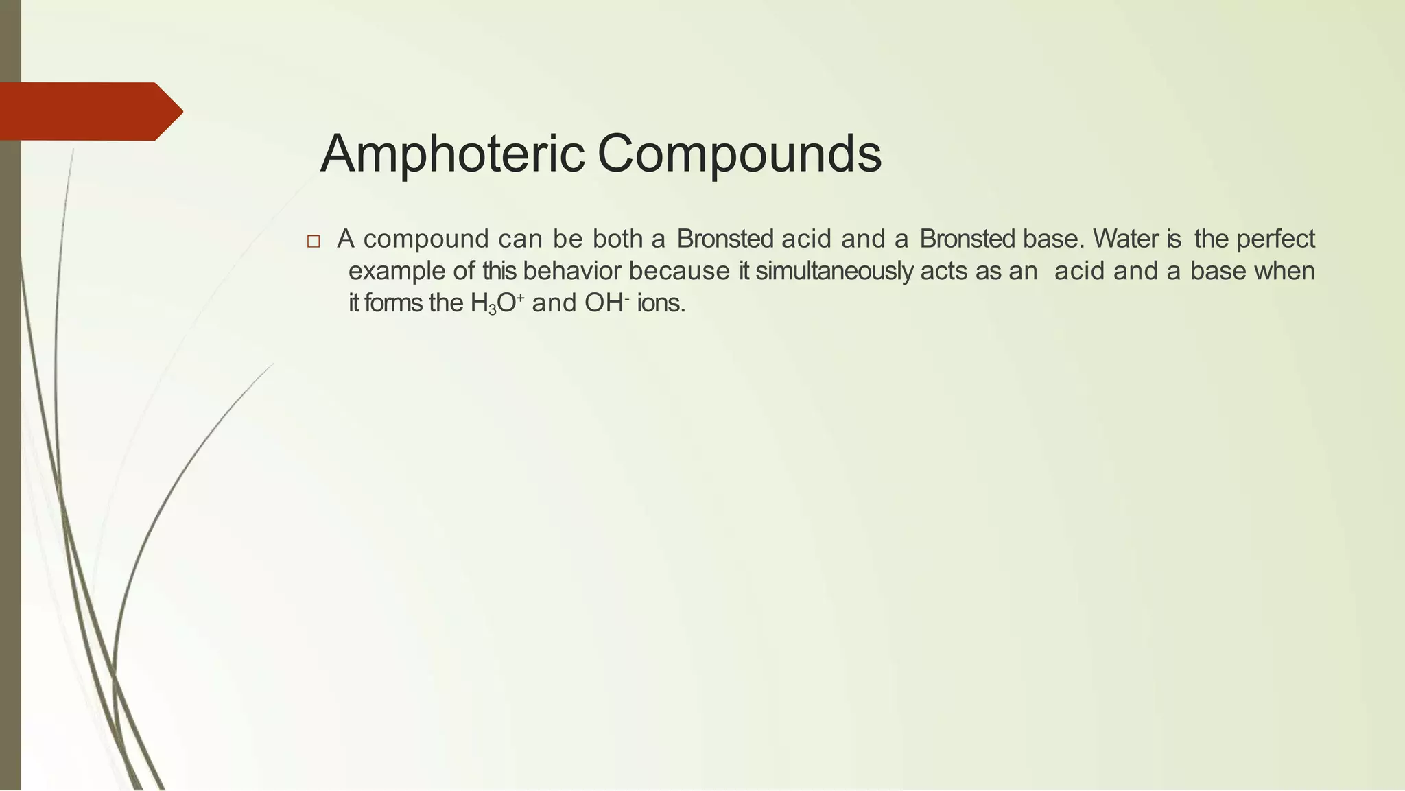 Amphoteric Compounds
□ A compound can be both a Bronsted acid and a Bronsted base. Water is the perfect
example of this behavior because it simultaneously acts as an acid and a base when
it forms the H3O+
and OH-
ions.
 